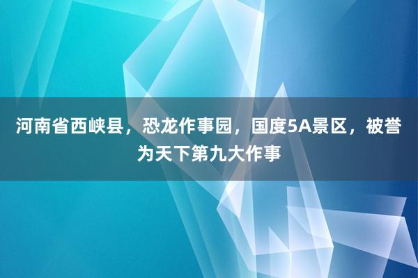 河南省西峡县，恐龙作事园，国度5A景区，被誉为天下第九大作事