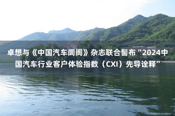 卓想与《中国汽车阛阓》杂志联合髻布“2024中国汽车行业客户体验指数（CXI）先导诠释”