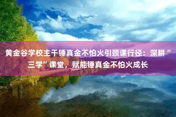 黄金谷学校主干锤真金不怕火引颈课行径：深耕“三学”课堂，赋能锤真金不怕火成长