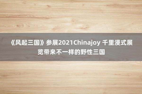 《风起三国》参展2021Chinajoy 千里浸式展览带来不一样的野性三国