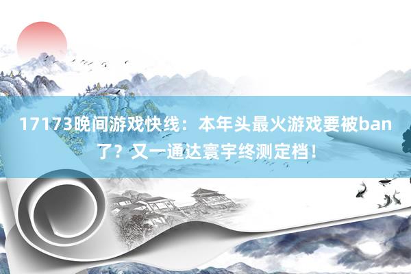 17173晚间游戏快线：本年头最火游戏要被ban了？又一通达寰宇终测定档！