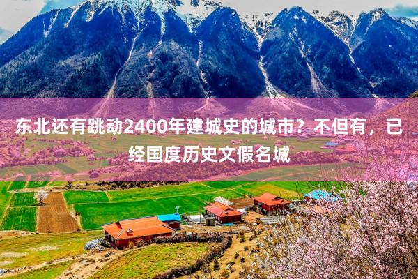 东北还有跳动2400年建城史的城市？不但有，已经国度历史文假名城