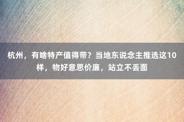 杭州，有啥特产值得带？当地东说念主推选这10样，物好意思价廉，站立不丢面