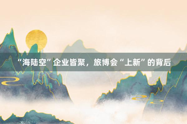 “海陆空”企业皆聚，旅博会“上新”的背后