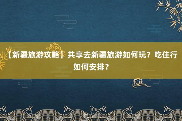 【新疆旅游攻略】共享去新疆旅游如何玩？吃住行如何安排？