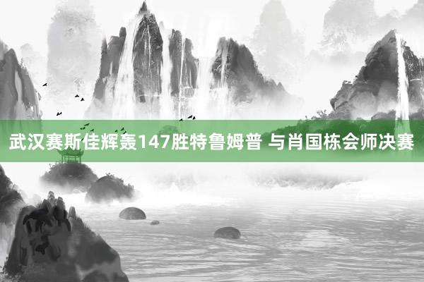 武汉赛斯佳辉轰147胜特鲁姆普 与肖国栋会师决赛