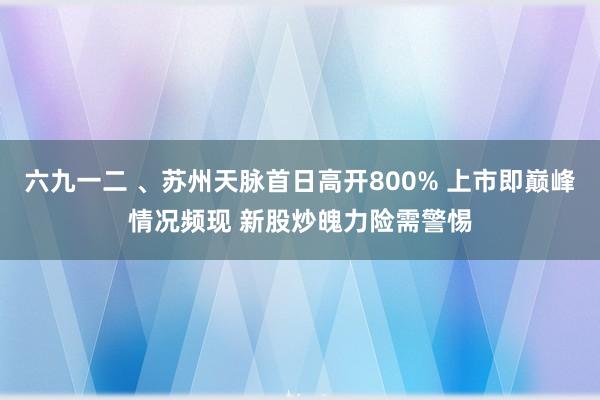 六九一二 、苏州天脉首日高开800% 上市即巅峰情况频现 新股炒魄力险需警惕