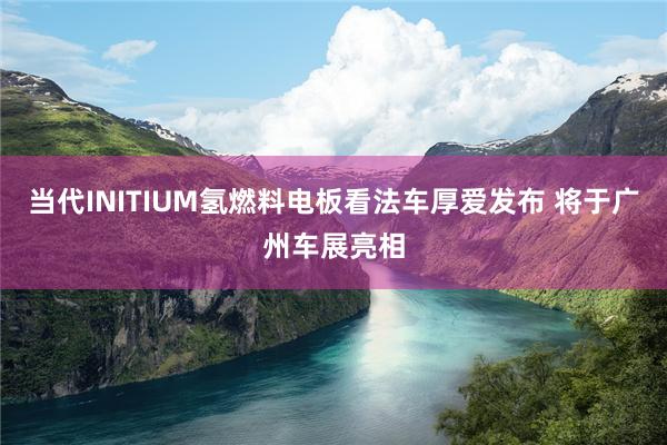 当代INITIUM氢燃料电板看法车厚爱发布 将于广州车展亮相