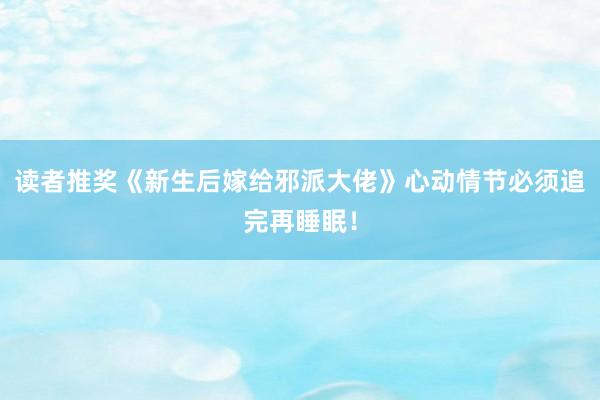 读者推奖《新生后嫁给邪派大佬》心动情节必须追完再睡眠！