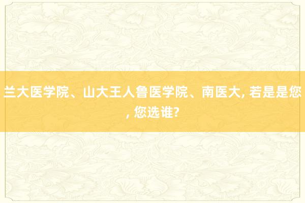 兰大医学院、山大王人鲁医学院、南医大, 若是是您, 您选谁?