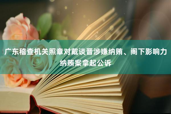 广东稽查机关照章对戴谈晋涉嫌纳贿、阁下影响力纳贿案拿起公诉