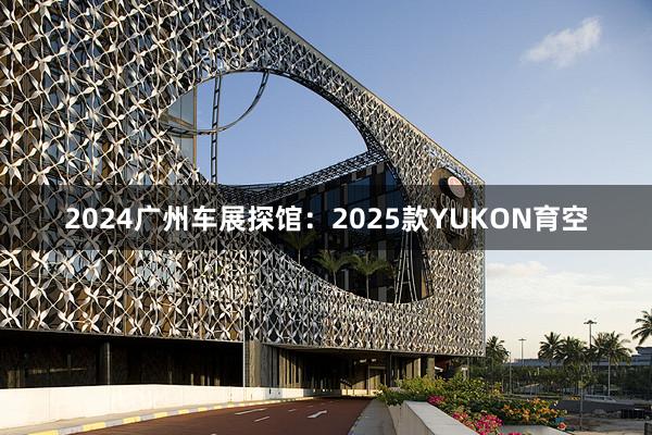 2024广州车展探馆：2025款YUKON育空