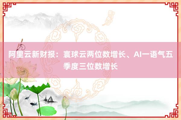 阿里云新财报：寰球云两位数增长、AI一语气五季度三位数增长